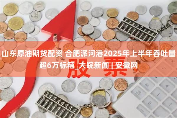 山东原油期货配资 合肥派河港2025年上半年吞吐量超6万标箱_大皖新闻 | 安徽网