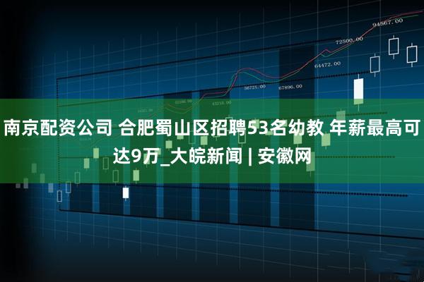南京配资公司 合肥蜀山区招聘53名幼教 年薪最高可达9万_大皖新闻 | 安徽网