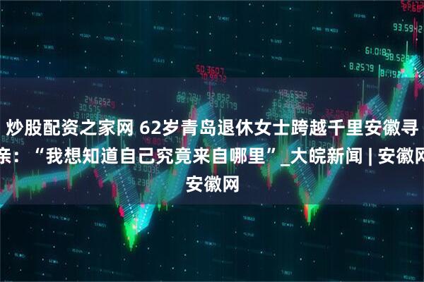 炒股配资之家网 62岁青岛退休女士跨越千里安徽寻亲：“我想知道自己究竟来自哪里”_大皖新闻 | 安徽网