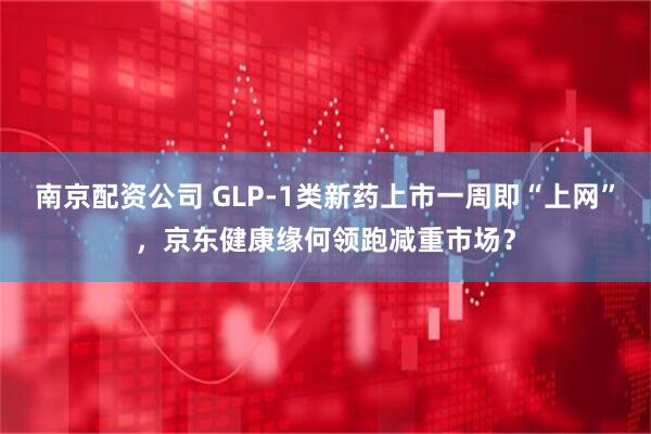 南京配资公司 GLP-1类新药上市一周即“上网”，京东健康缘何领跑减重市场？