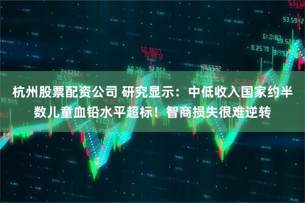 杭州股票配资公司 研究显示：中低收入国家约半数儿童血铅水平超标！智商损失很难逆转