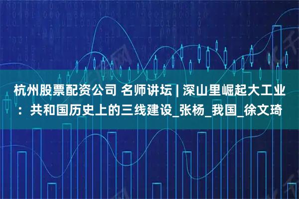 杭州股票配资公司 名师讲坛 | 深山里崛起大工业：共和国历史上的三线建设_张杨_我国_徐文琦