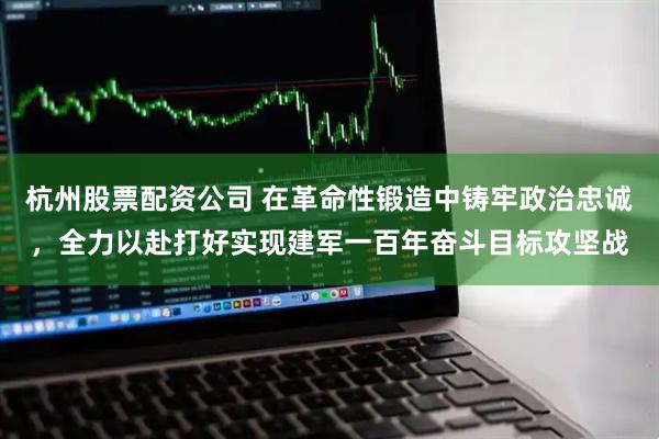 杭州股票配资公司 在革命性锻造中铸牢政治忠诚，全力以赴打好实现建军一百年奋斗目标攻坚战