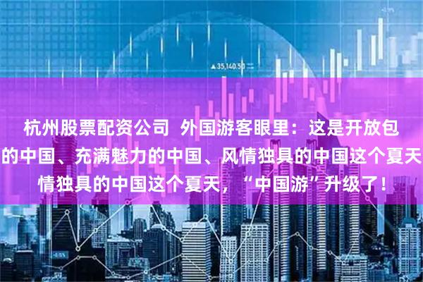杭州股票配资公司  外国游客眼里：这是开放包容的中国、快速发展的中国、充满魅力的中国、风情独具的中国这个夏天，“中国游”升级了！
