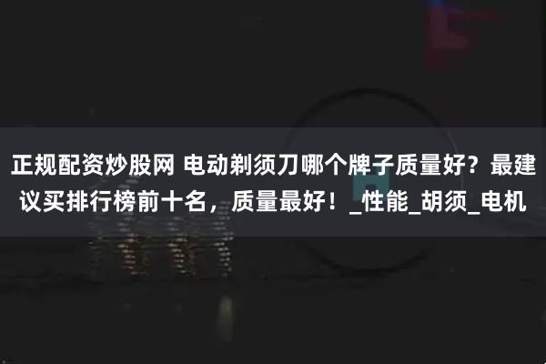 正规配资炒股网 电动剃须刀哪个牌子质量好？最建议买排行榜前十名，质量最好！_性能_胡须_电机