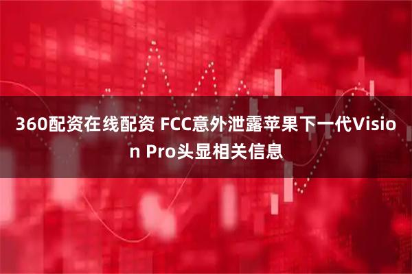 360配资在线配资 FCC意外泄露苹果下一代Vision Pro头显相关信息