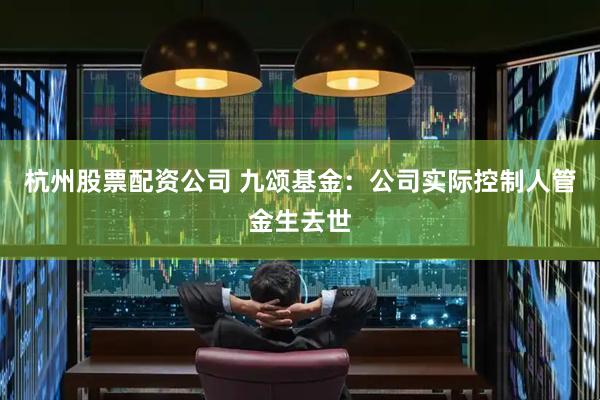 杭州股票配资公司 九颂基金：公司实际控制人管金生去世