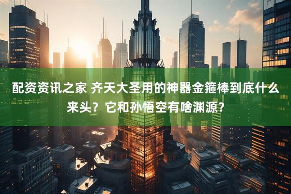 配资资讯之家 齐天大圣用的神器金箍棒到底什么来头？它和孙悟空有啥渊源？