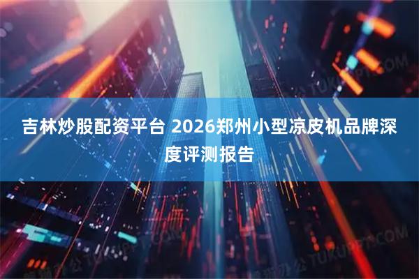 吉林炒股配资平台 2026郑州小型凉皮机品牌深度评测报告
