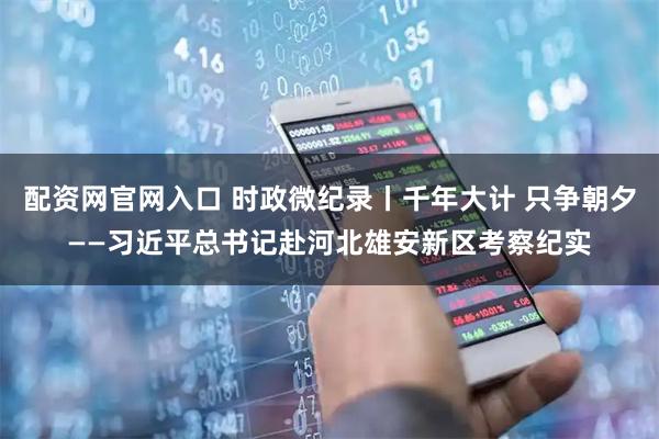 配资网官网入口 时政微纪录丨千年大计 只争朝夕——习近平总书记赴河北雄安新区考察纪实