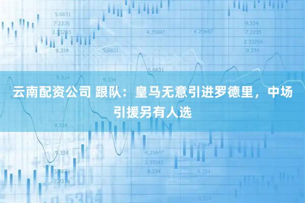 云南配资公司 跟队：皇马无意引进罗德里，中场引援另有人选